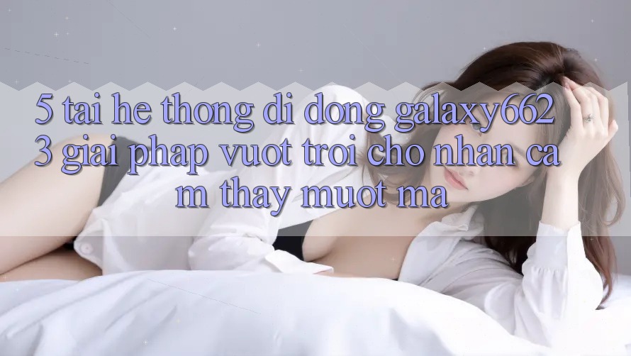 5. Tải Hệ thống di động Galaxy6623 - Giải Pháp Vượt trội Cho Nhận cảm thấy Mượt Mà