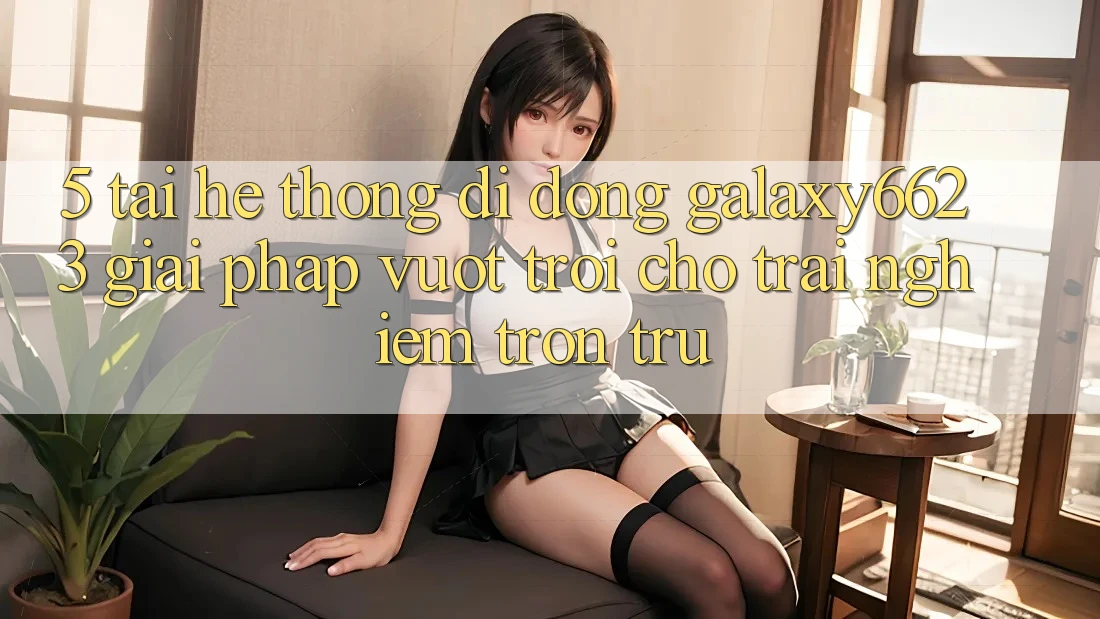 5. Tải Hệ thống di động Galaxy6623 - Giải Pháp Vượt Trội Cho Trải Nghiệm Trơn tru