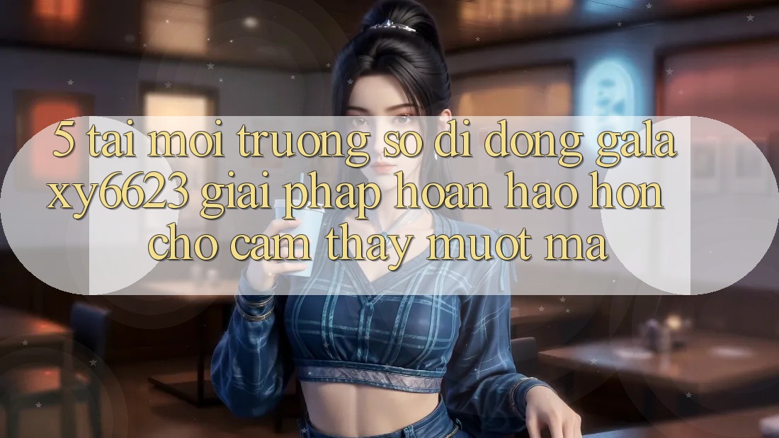 5. Tải Môi trường số di động Galaxy6623 - Giải Pháp Hoàn hảo hơn Cho Cảm thấy Mượt Mà