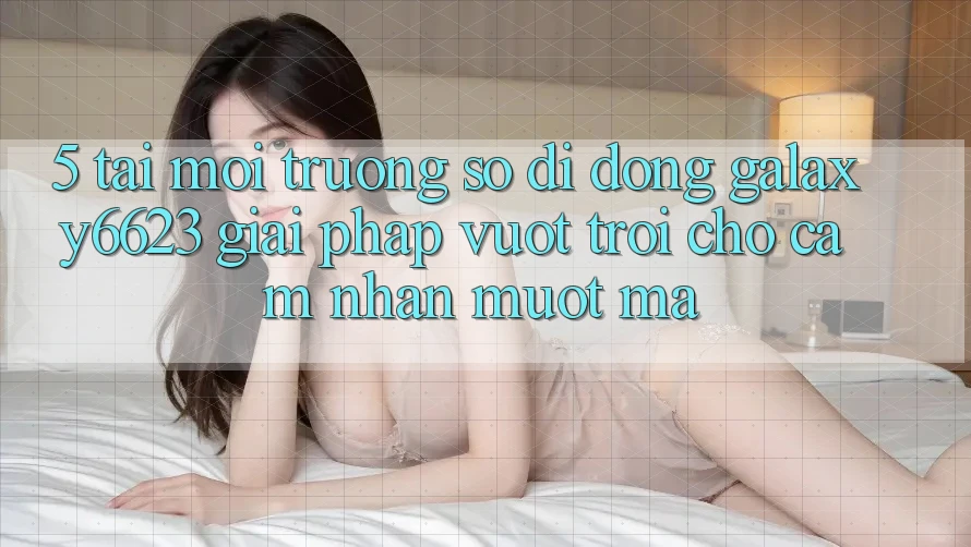 5. Tải Môi trường số di động Galaxy6623 - Giải Pháp Vượt Trội Cho Cảm nhận Mượt Mà