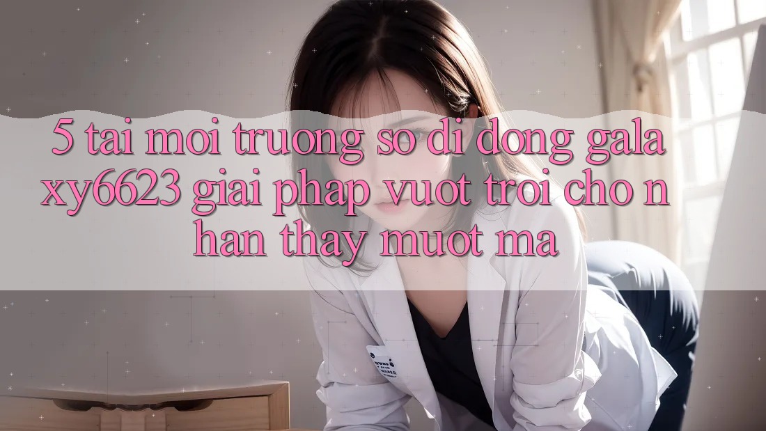 5. Tải Môi trường số di động Galaxy6623 - Giải Pháp Vượt Trội Cho Nhận thấy Mượt Mà