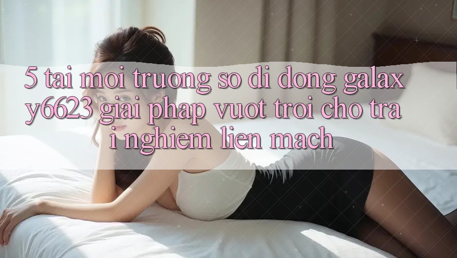 5. Tải Môi trường số di động Galaxy6623 - Giải Pháp Vượt Trội Cho Trải Nghiệm Liền mạch