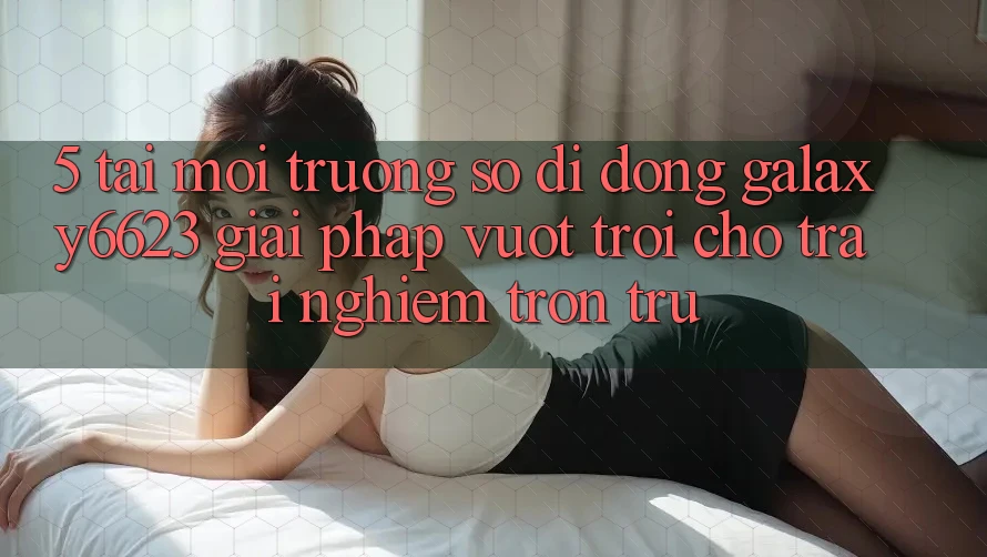 5. Tải Môi trường số di động Galaxy6623 - Giải Pháp Vượt Trội Cho Trải Nghiệm Trơn tru