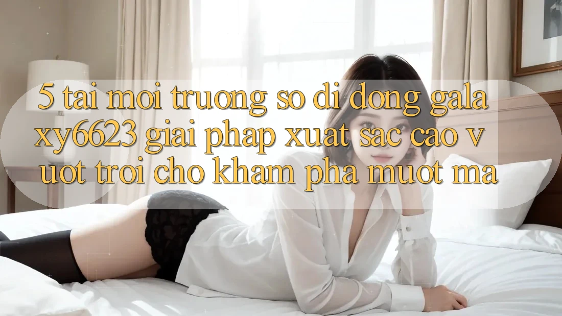 5. Tải Môi trường số di động Galaxy6623 - Giải Pháp Xuất sắc cao vượt trội Cho Khám phá Mượt Mà