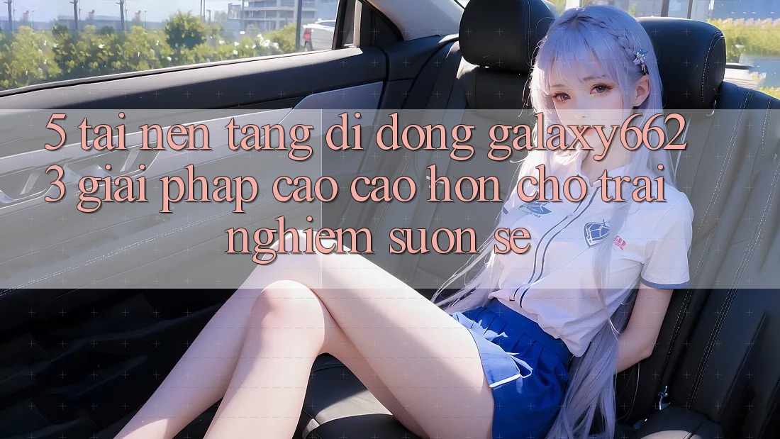 5. Tải Nền tảng di động Galaxy6623 - Giải Pháp Cao cao hơn Cho Trải Nghiệm Suôn sẻ