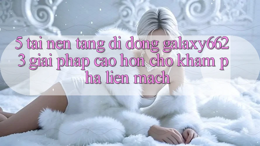 5. Tải Nền tảng di động Galaxy6623 - Giải Pháp Cao hơn Cho Khám phá Liền mạch