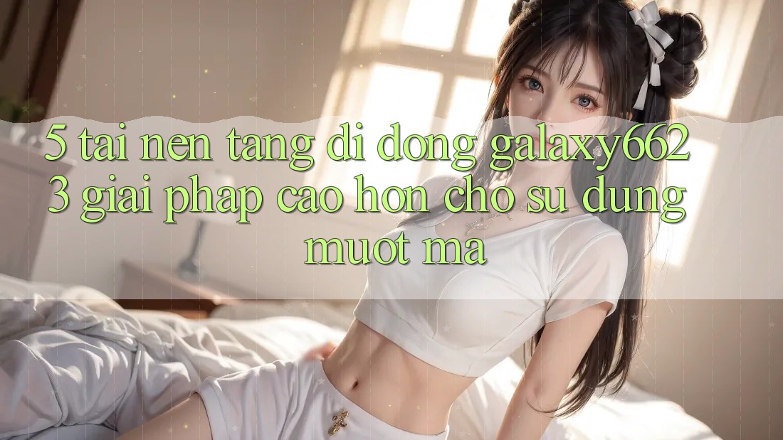 5. Tải Nền tảng di động Galaxy6623 - Giải Pháp Cao hơn Cho Sử dụng Mượt Mà