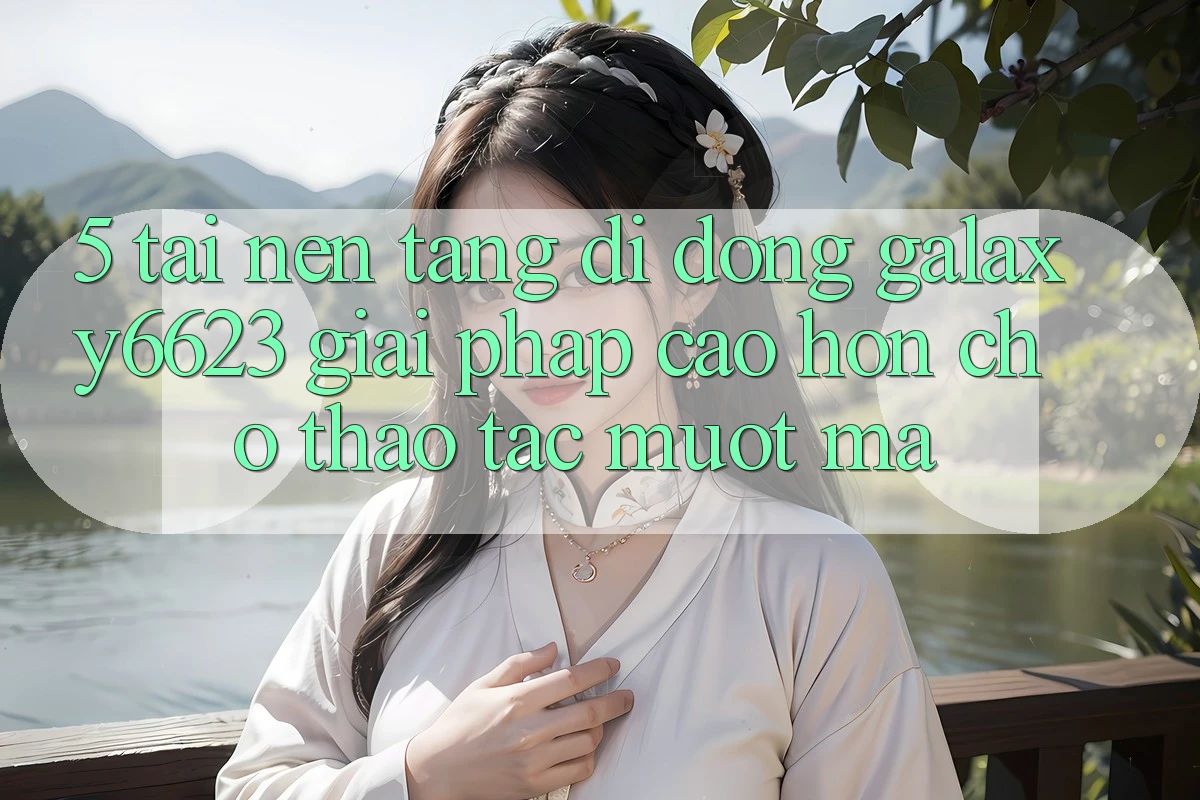 5. Tải Nền tảng di động Galaxy6623 - Giải Pháp Cao hơn Cho Thao tác Mượt Mà