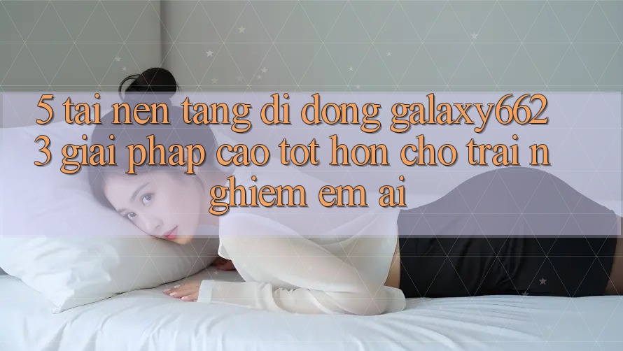 5. Tải Nền tảng di động Galaxy6623 - Giải Pháp Cao tốt hơn Cho Trải Nghiệm Êm ái