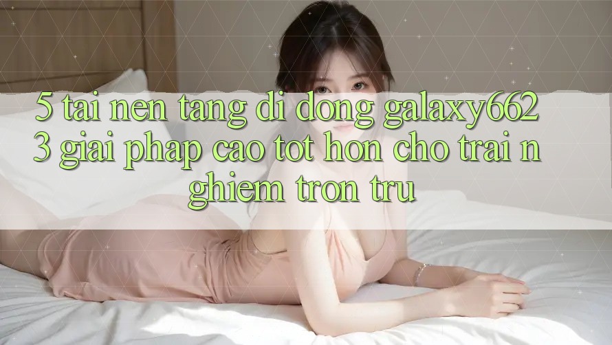 5. Tải Nền tảng di động Galaxy6623 - Giải Pháp Cao tốt hơn Cho Trải Nghiệm Trơn tru