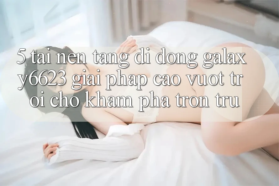 5. Tải Nền tảng di động Galaxy6623 - Giải Pháp Cao vượt trội Cho Khám phá Trơn tru