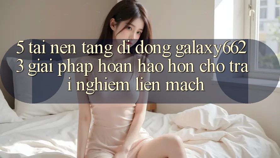 5. Tải Nền tảng di động Galaxy6623 - Giải Pháp Hoàn hảo hơn Cho Trải Nghiệm Liền mạch 5. Tải Nền tảng di động Galaxy6623 - Giải Pháp Hoàn hảo hơn Cho Trải Nghiệm Liền mạch