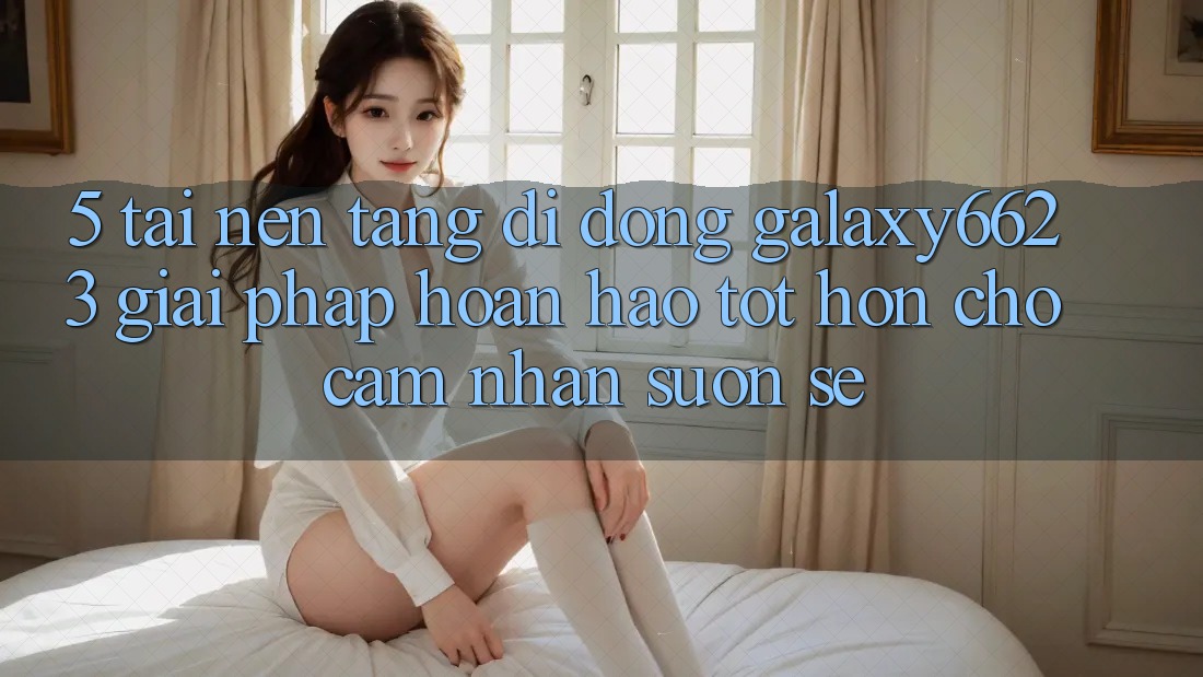 5. Tải Nền tảng di động Galaxy6623 - Giải Pháp Hoàn hảo tốt hơn Cho Cảm nhận Suôn sẻ