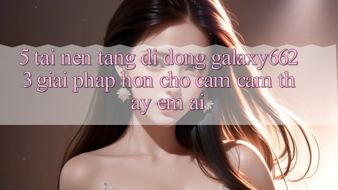 5. Tải Nền tảng di động Galaxy6623 - Giải Pháp Hơn Cho Cảm cảm thấy Êm ái