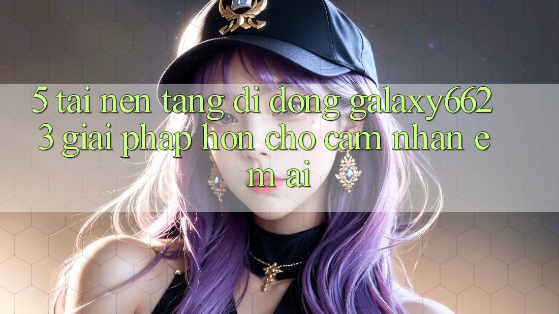 5. Tải Nền tảng di động Galaxy6623 - Giải Pháp Hơn Cho Cảm nhận Êm ái