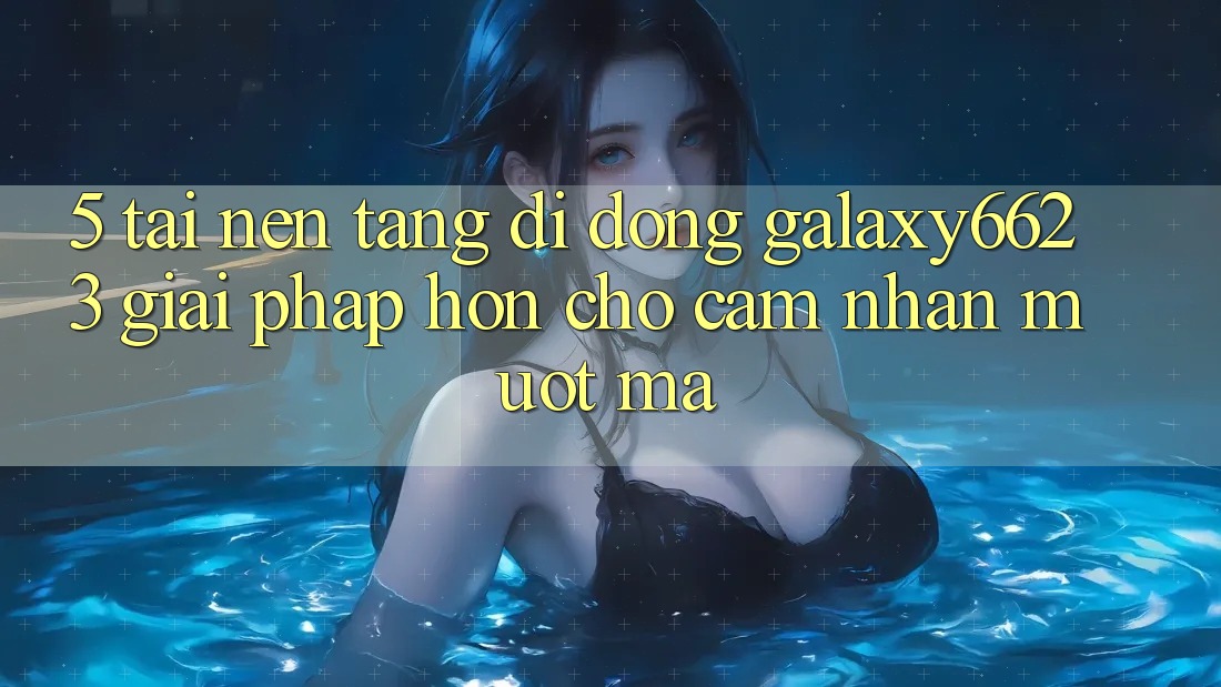 5. Tải Nền tảng di động Galaxy6623 - Giải Pháp Hơn Cho Cảm nhận Mượt Mà