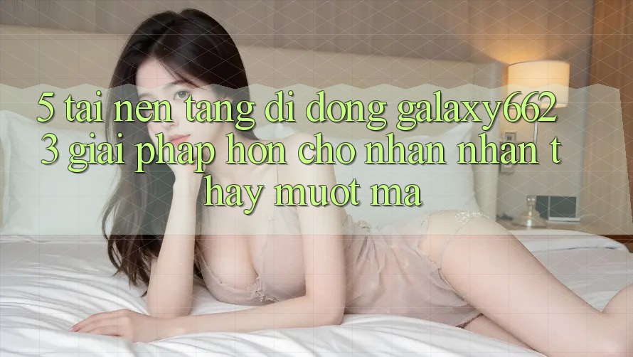 5. Tải Nền tảng di động Galaxy6623 - Giải Pháp Hơn Cho Nhận nhận thấy Mượt Mà