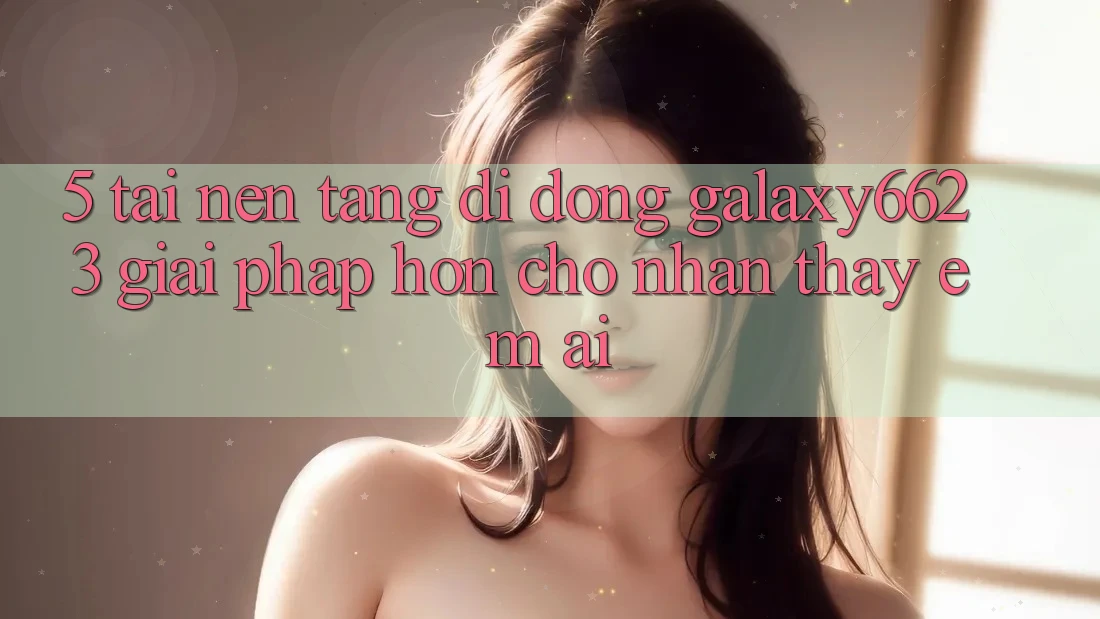 5. Tải Nền tảng di động Galaxy6623 - Giải Pháp Hơn Cho Nhận thấy Êm ái