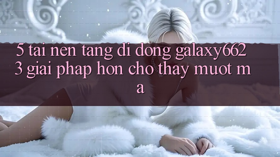 5. Tải Nền tảng di động Galaxy6623 - Giải Pháp Hơn Cho Thấy Mượt Mà