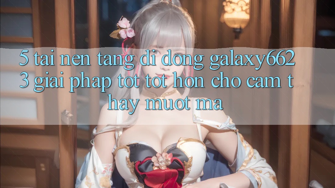5. Tải Nền tảng di động Galaxy6623 - Giải Pháp Tốt tốt hơn Cho Cảm thấy Mượt Mà