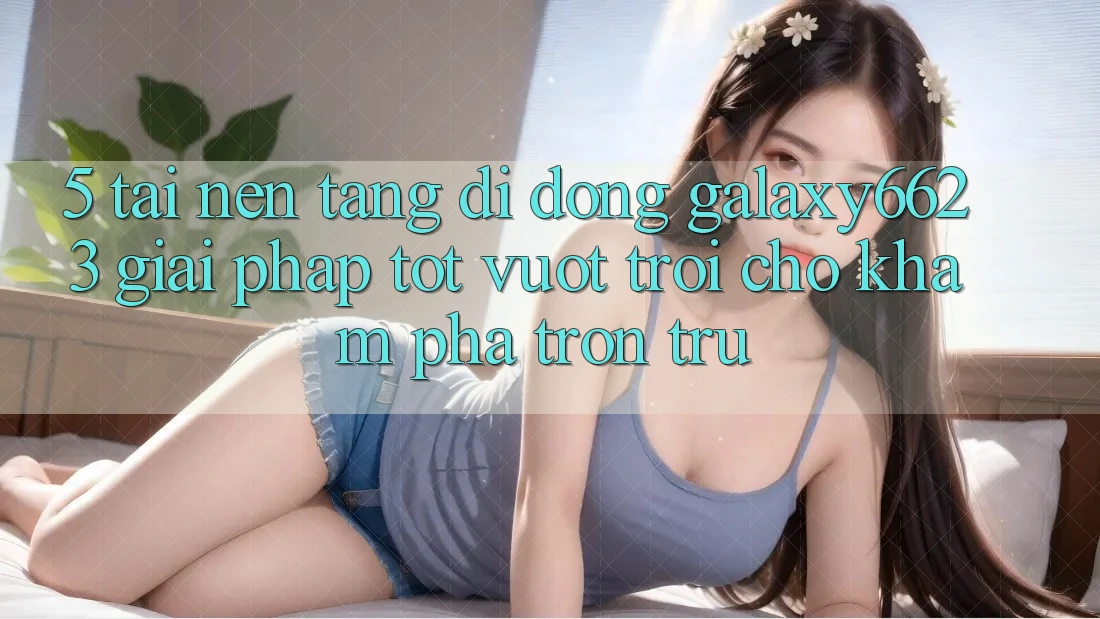 5. Tải Nền tảng di động Galaxy6623 - Giải Pháp Tốt vượt trội Cho Khám phá Trơn tru