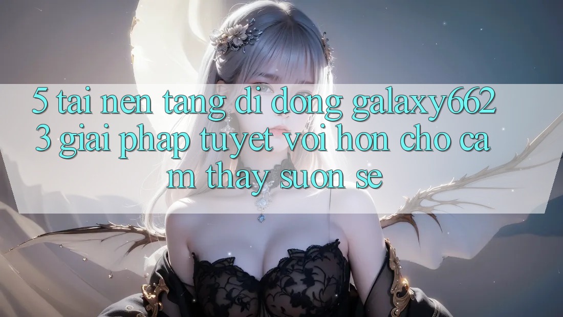 5. Tải Nền tảng di động Galaxy6623 - Giải Pháp Tuyệt vời hơn Cho Cảm thấy Suôn sẻ