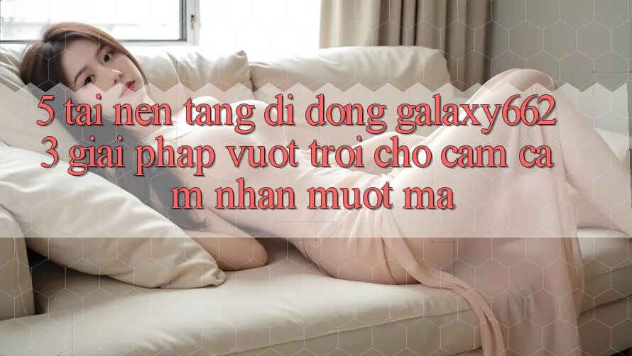 5. Tải Nền tảng di động Galaxy6623 - Giải Pháp Vượt Trội Cho Cảm cảm nhận Mượt Mà