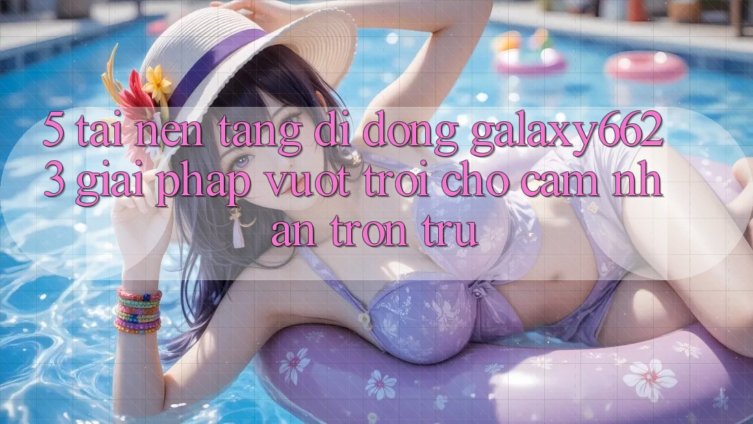 5. Tải Nền tảng di động Galaxy6623 - Giải Pháp Vượt Trội Cho Cảm nhận Trơn tru