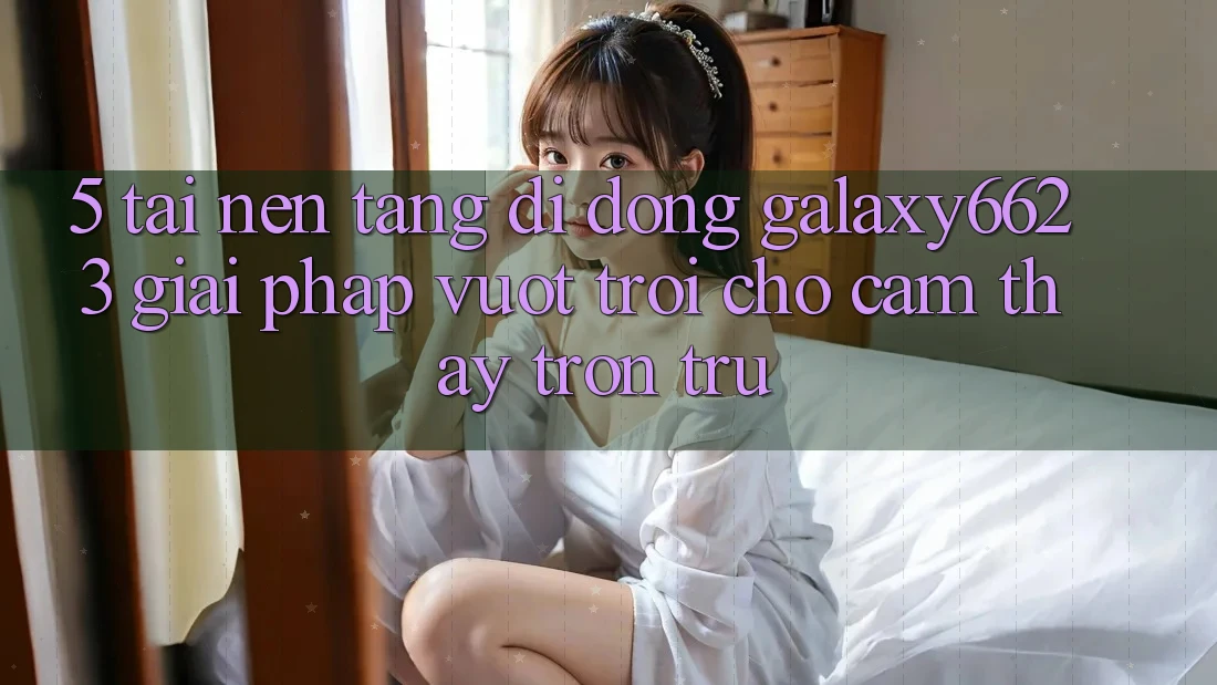 5. Tải Nền tảng di động Galaxy6623 - Giải Pháp Vượt trội Cho Cảm thấy Trơn tru