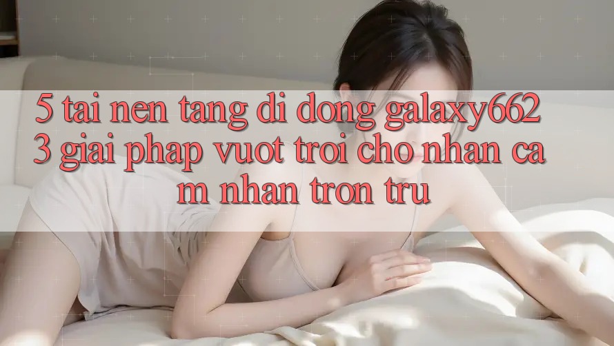 5. Tải Nền tảng di động Galaxy6623 - Giải Pháp Vượt Trội Cho Nhận cảm nhận Trơn tru