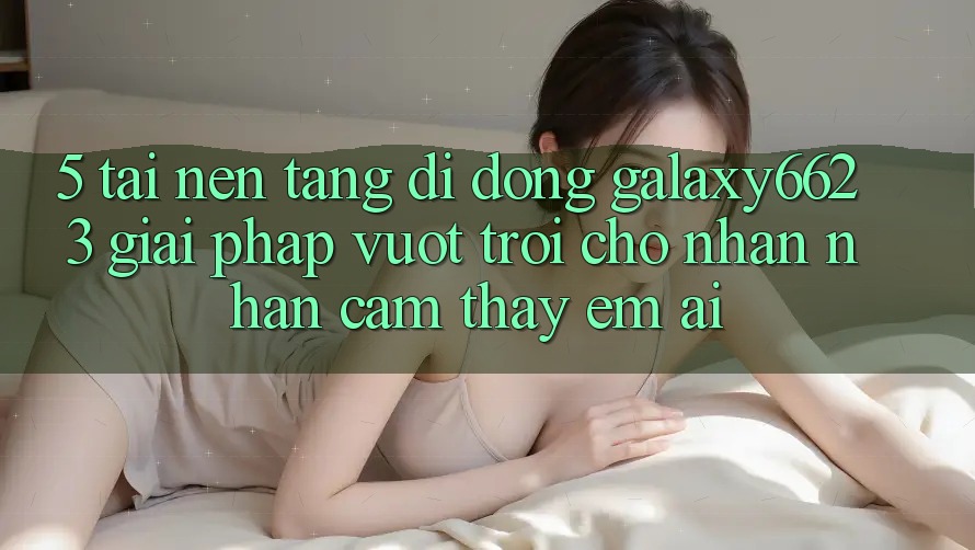 5. Tải Nền tảng di động Galaxy6623 - Giải Pháp Vượt Trội Cho Nhận nhận cảm thấy Êm ái