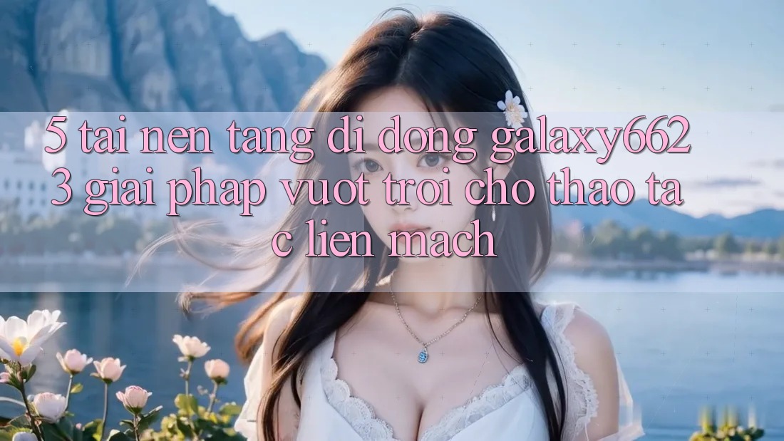 5. Tải Nền tảng di động Galaxy6623 - Giải Pháp Vượt trội Cho Thao tác Liền mạch