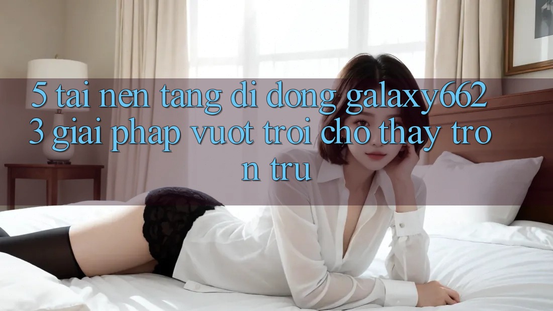 5. Tải Nền tảng di động Galaxy6623 - Giải Pháp Vượt Trội Cho Thấy Trơn tru
