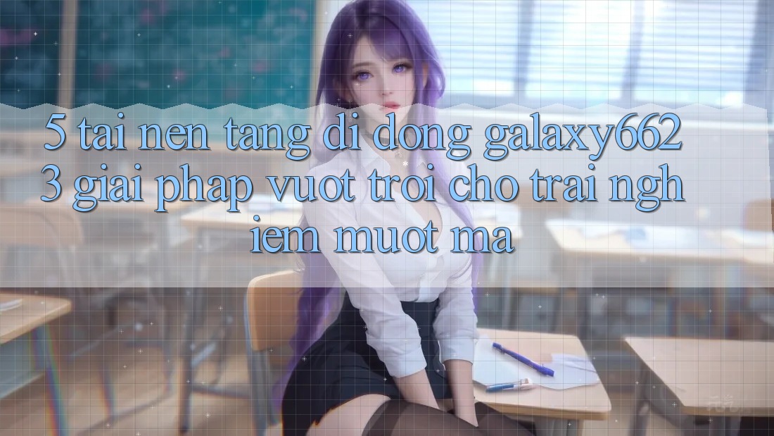 5. Tải Nền tảng di động Galaxy6623 - Giải Pháp Vượt Trội Cho Trải Nghiệm Mượt Mà