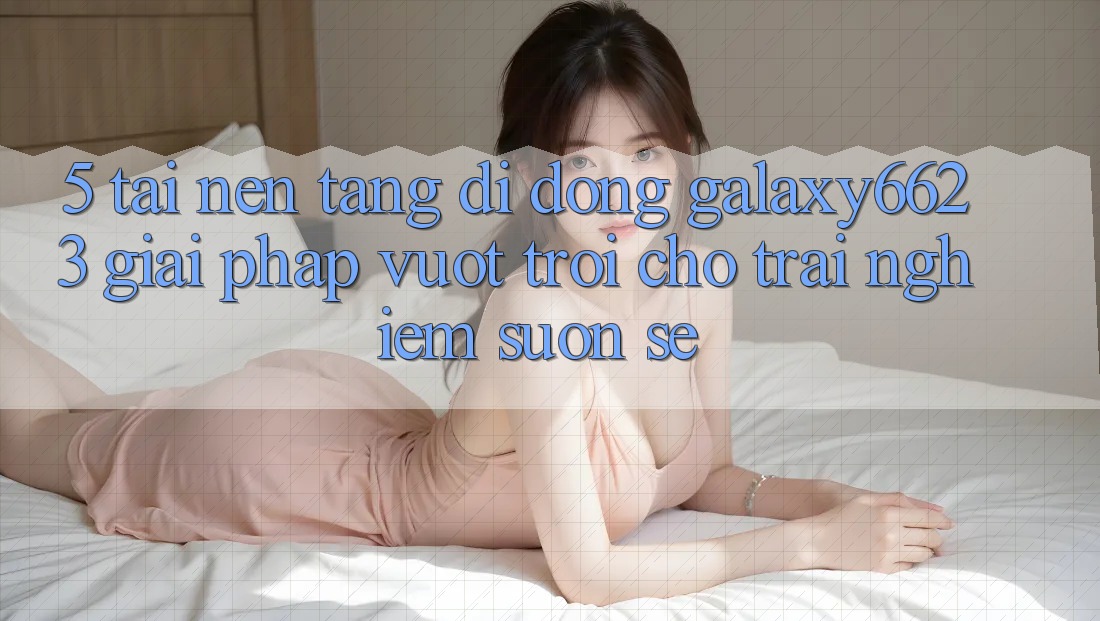 5. Tải Nền tảng di động Galaxy6623 - Giải Pháp Vượt Trội Cho Trải Nghiệm Suôn sẻ