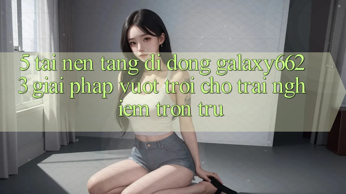 5. Tải Nền tảng di động Galaxy6623 - Giải Pháp Vượt Trội Cho Trải Nghiệm Trơn tru