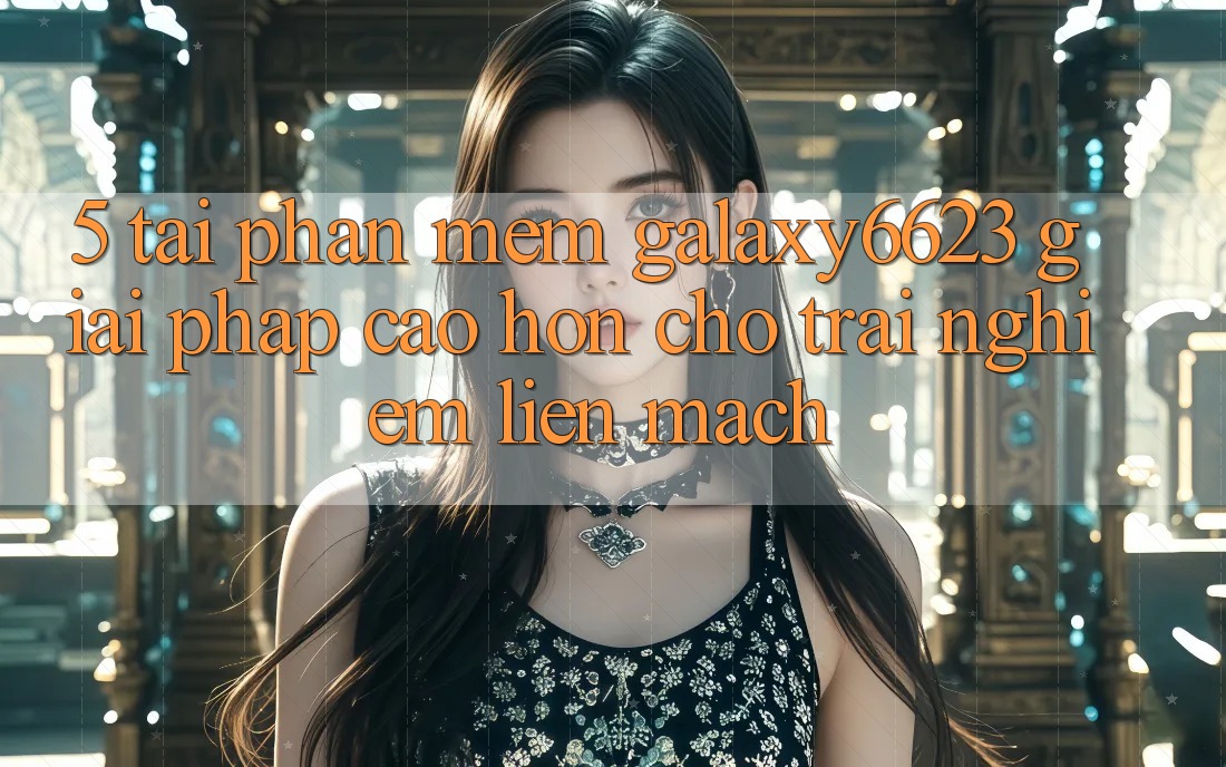5. Tải Phần mềm Galaxy6623 - Giải Pháp Cao hơn Cho Trải Nghiệm Liền mạch