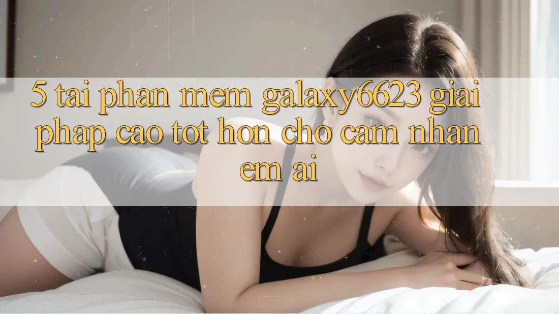 5. Tải Phần mềm Galaxy6623 - Giải Pháp Cao tốt hơn Cho Cảm nhận Êm ái