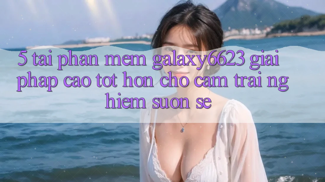 5. Tải Phần mềm Galaxy6623 - Giải Pháp Cao tốt hơn Cho Cảm trải nghiệm Suôn sẻ