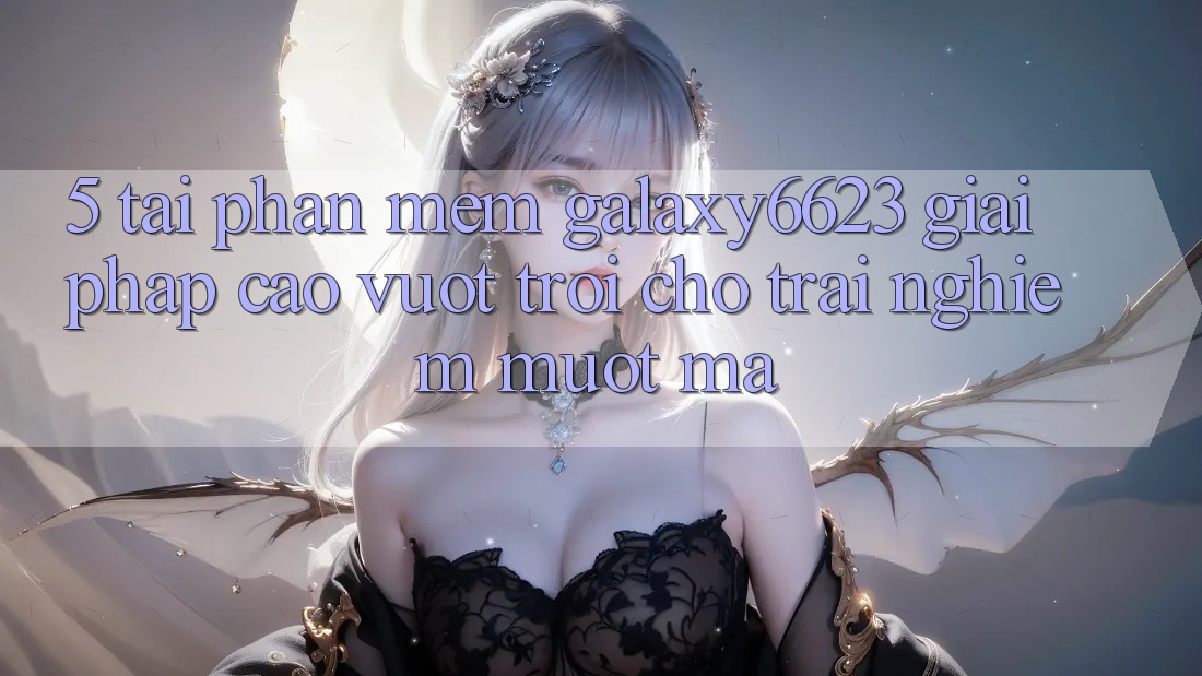 5. Tải Phần mềm Galaxy6623 - Giải Pháp Cao vượt trội Cho Trải Nghiệm Mượt Mà