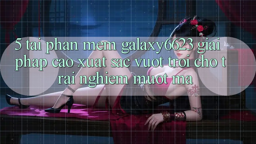 5. Tải Phần mềm Galaxy6623 - Giải Pháp Cao xuất sắc vượt trội Cho Trải Nghiệm Mượt Mà