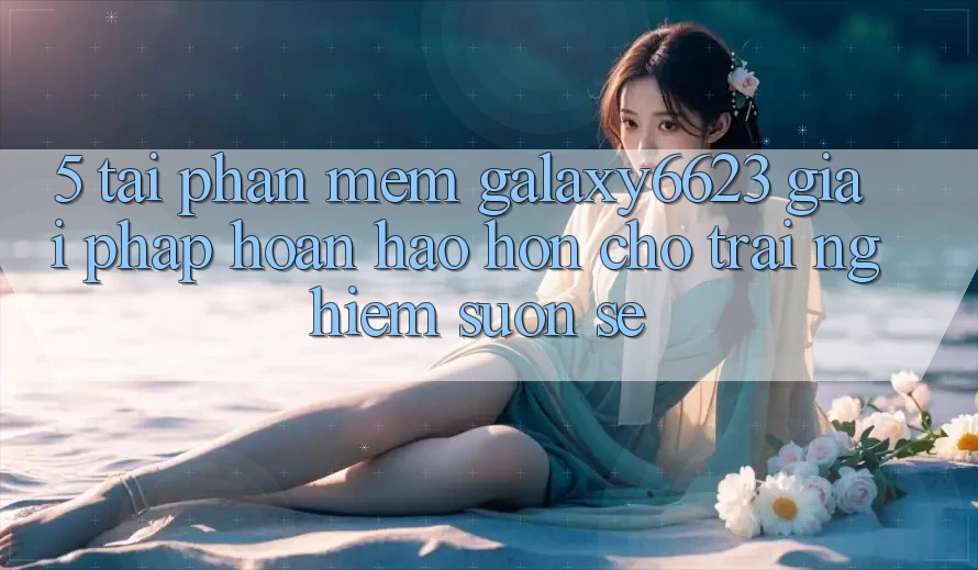 5. Tải Phần mềm Galaxy6623 - Giải Pháp Hoàn hảo hơn Cho Trải Nghiệm Suôn sẻ