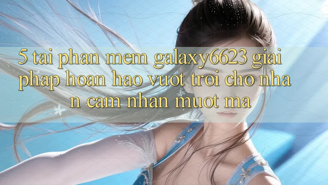 5. Tải Phần mềm Galaxy6623 - Giải Pháp Hoàn hảo vượt trội Cho Nhận cảm nhận Mượt Mà