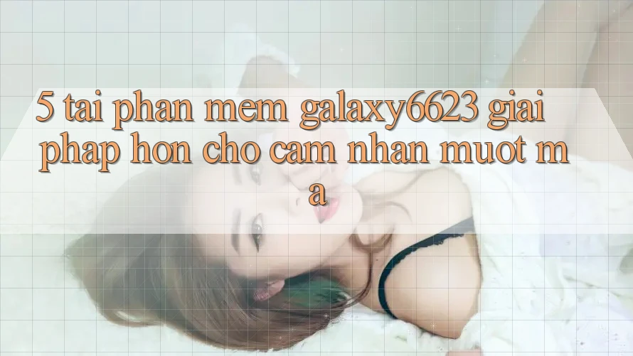 5. Tải Phần mềm Galaxy6623 - Giải Pháp Hơn Cho Cảm nhận Mượt Mà