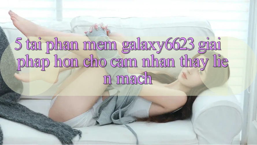 5. Tải Phần mềm Galaxy6623 - Giải Pháp Hơn Cho Cảm nhận thấy Liền mạch