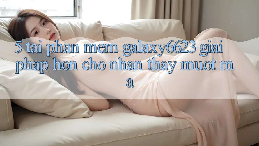 5. Tải Phần mềm Galaxy6623 - Giải Pháp Hơn Cho Nhận thấy Mượt Mà