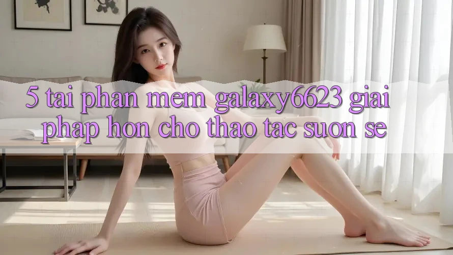 5. Tải Phần mềm Galaxy6623 - Giải Pháp Hơn Cho Thao tác Suôn sẻ