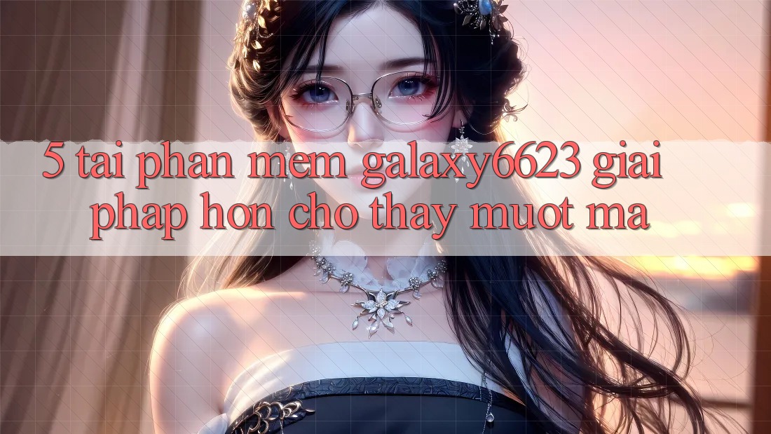 5. Tải Phần mềm Galaxy6623 - Giải Pháp Hơn Cho Thấy Mượt Mà