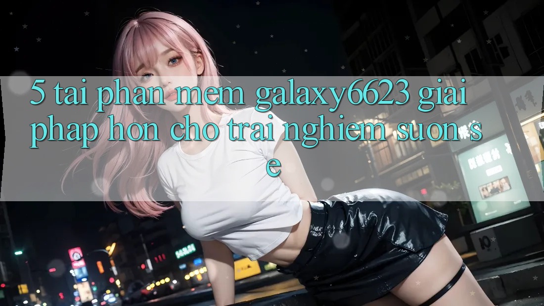 5. Tải Phần mềm Galaxy6623 - Giải Pháp Hơn Cho Trải Nghiệm Suôn sẻ