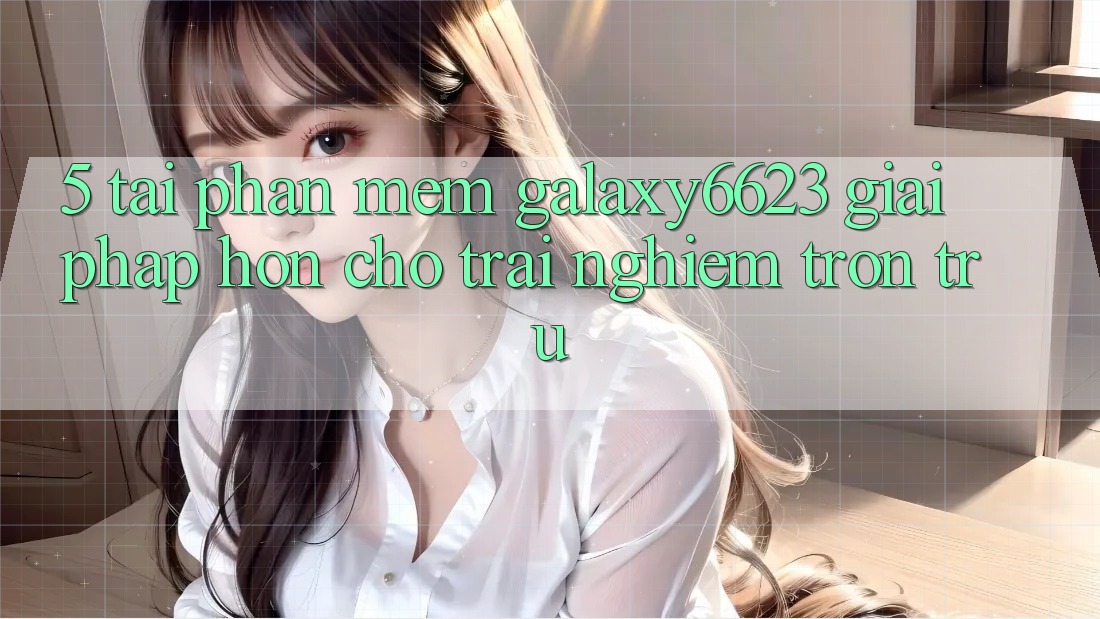 5. Tải Phần mềm Galaxy6623 - Giải Pháp Hơn Cho Trải Nghiệm Trơn tru